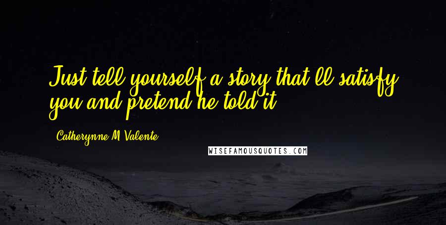 Catherynne M Valente Quotes: Just tell yourself a story that'll satisfy you and pretend he told it.