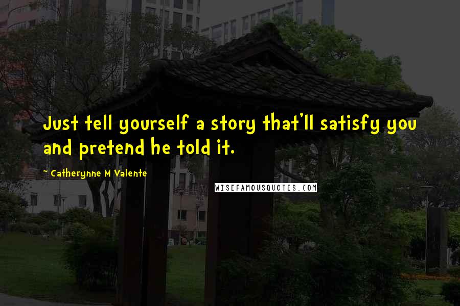 Catherynne M Valente Quotes: Just tell yourself a story that'll satisfy you and pretend he told it.