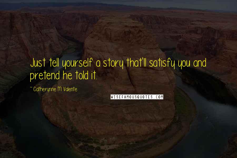 Catherynne M Valente Quotes: Just tell yourself a story that'll satisfy you and pretend he told it.