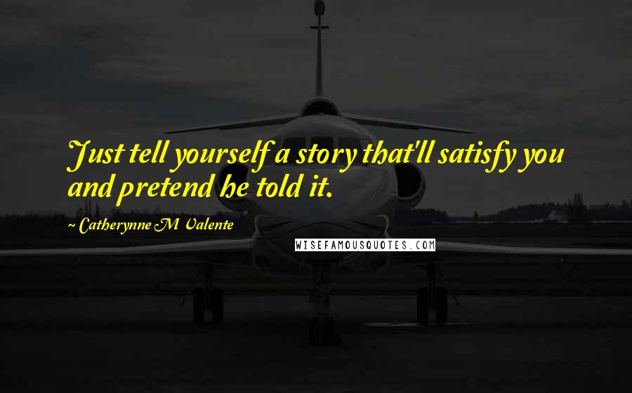 Catherynne M Valente Quotes: Just tell yourself a story that'll satisfy you and pretend he told it.