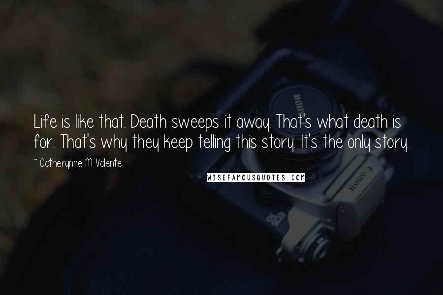 Catherynne M Valente Quotes: Life is like that. Death sweeps it away. That's what death is for. That's why they keep telling this story. It's the only story.