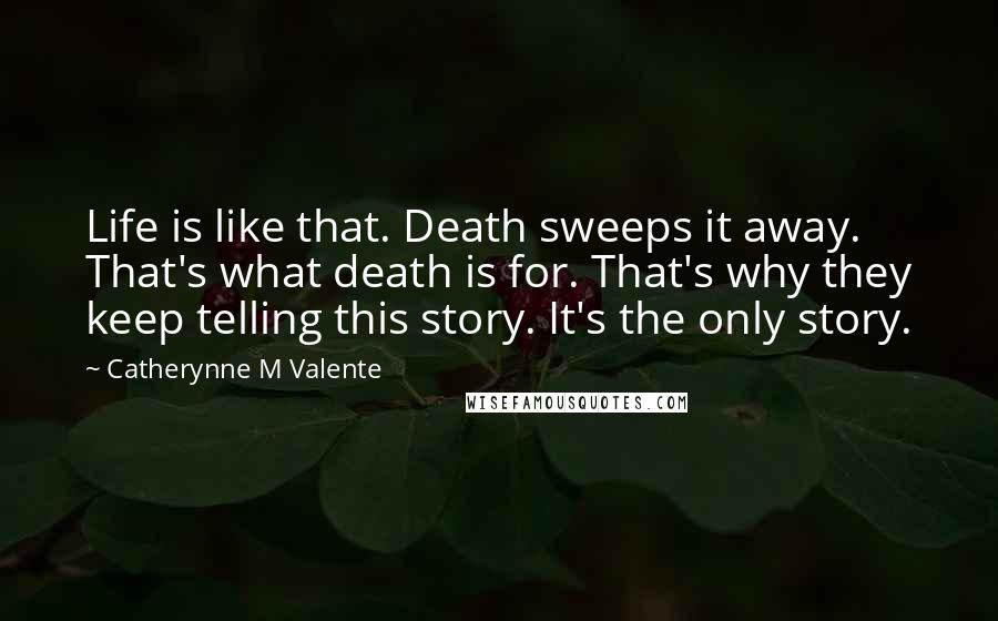 Catherynne M Valente Quotes: Life is like that. Death sweeps it away. That's what death is for. That's why they keep telling this story. It's the only story.