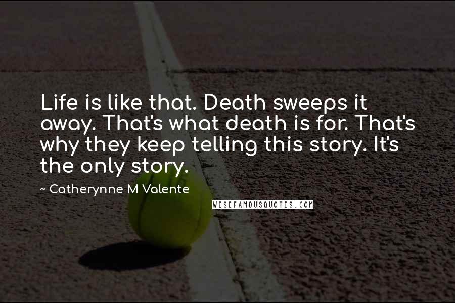 Catherynne M Valente Quotes: Life is like that. Death sweeps it away. That's what death is for. That's why they keep telling this story. It's the only story.