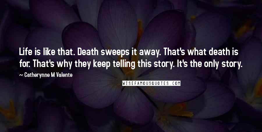 Catherynne M Valente Quotes: Life is like that. Death sweeps it away. That's what death is for. That's why they keep telling this story. It's the only story.