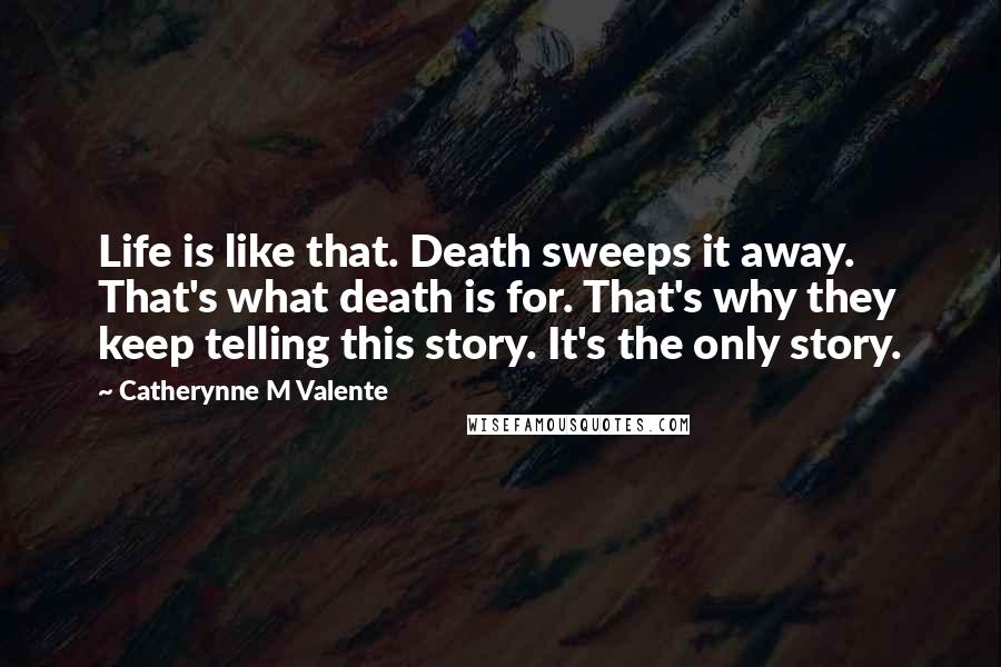 Catherynne M Valente Quotes: Life is like that. Death sweeps it away. That's what death is for. That's why they keep telling this story. It's the only story.