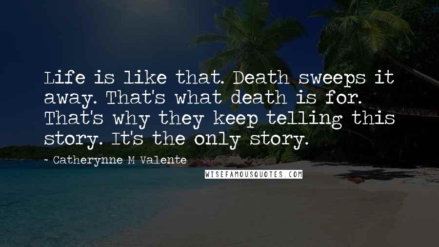 Catherynne M Valente Quotes: Life is like that. Death sweeps it away. That's what death is for. That's why they keep telling this story. It's the only story.