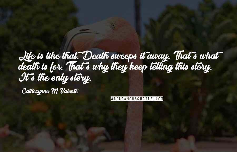Catherynne M Valente Quotes: Life is like that. Death sweeps it away. That's what death is for. That's why they keep telling this story. It's the only story.