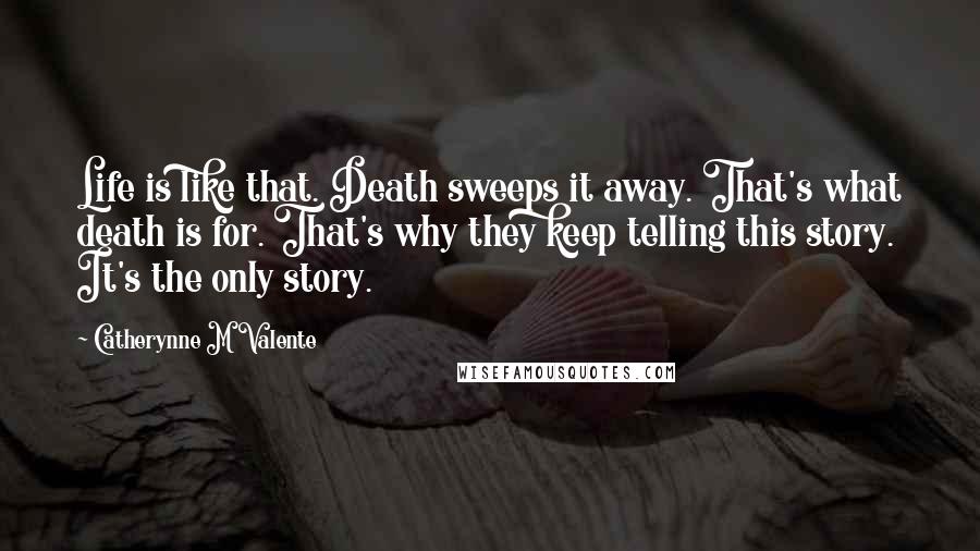 Catherynne M Valente Quotes: Life is like that. Death sweeps it away. That's what death is for. That's why they keep telling this story. It's the only story.