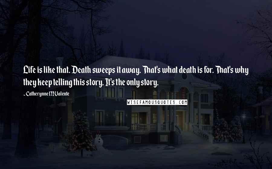 Catherynne M Valente Quotes: Life is like that. Death sweeps it away. That's what death is for. That's why they keep telling this story. It's the only story.