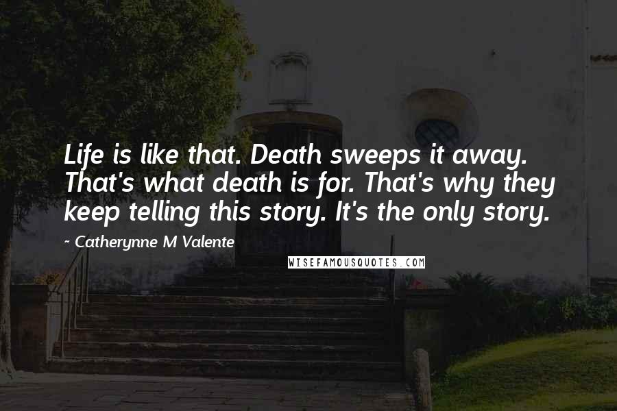 Catherynne M Valente Quotes: Life is like that. Death sweeps it away. That's what death is for. That's why they keep telling this story. It's the only story.