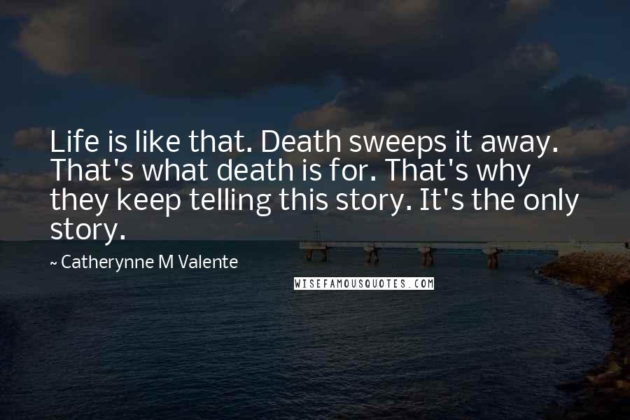 Catherynne M Valente Quotes: Life is like that. Death sweeps it away. That's what death is for. That's why they keep telling this story. It's the only story.