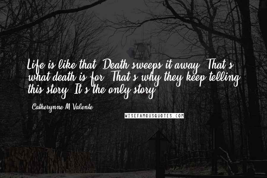 Catherynne M Valente Quotes: Life is like that. Death sweeps it away. That's what death is for. That's why they keep telling this story. It's the only story.