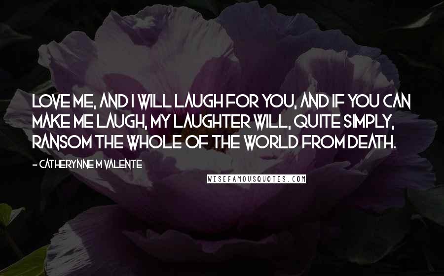 Catherynne M Valente Quotes: Love me, and I will laugh for you, and if you can make me laugh, my laughter will, quite simply, ransom the whole of the world from death.