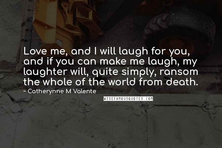 Catherynne M Valente Quotes: Love me, and I will laugh for you, and if you can make me laugh, my laughter will, quite simply, ransom the whole of the world from death.