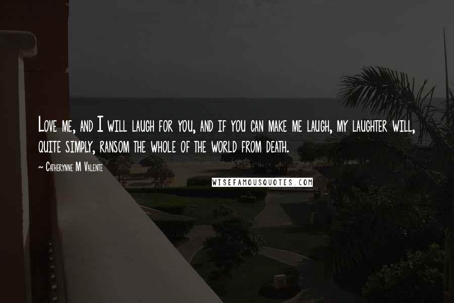 Catherynne M Valente Quotes: Love me, and I will laugh for you, and if you can make me laugh, my laughter will, quite simply, ransom the whole of the world from death.