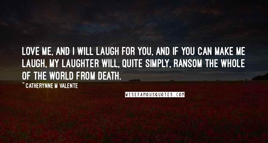 Catherynne M Valente Quotes: Love me, and I will laugh for you, and if you can make me laugh, my laughter will, quite simply, ransom the whole of the world from death.