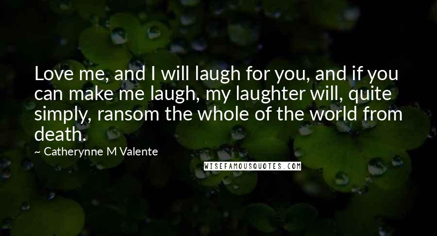 Catherynne M Valente Quotes: Love me, and I will laugh for you, and if you can make me laugh, my laughter will, quite simply, ransom the whole of the world from death.