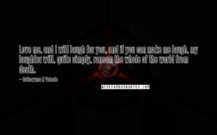 Catherynne M Valente Quotes: Love me, and I will laugh for you, and if you can make me laugh, my laughter will, quite simply, ransom the whole of the world from death.