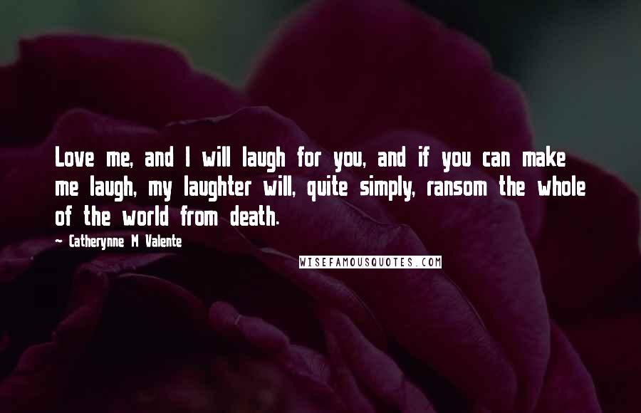 Catherynne M Valente Quotes: Love me, and I will laugh for you, and if you can make me laugh, my laughter will, quite simply, ransom the whole of the world from death.