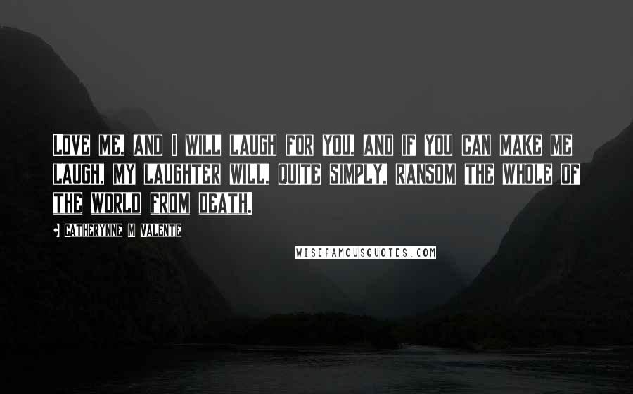 Catherynne M Valente Quotes: Love me, and I will laugh for you, and if you can make me laugh, my laughter will, quite simply, ransom the whole of the world from death.