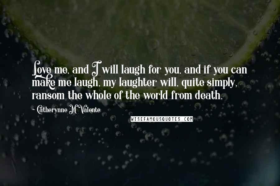 Catherynne M Valente Quotes: Love me, and I will laugh for you, and if you can make me laugh, my laughter will, quite simply, ransom the whole of the world from death.