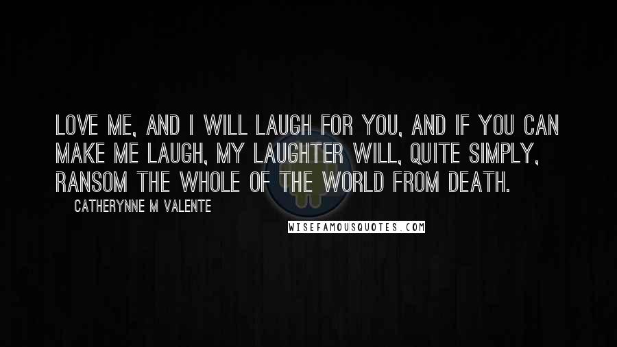 Catherynne M Valente Quotes: Love me, and I will laugh for you, and if you can make me laugh, my laughter will, quite simply, ransom the whole of the world from death.