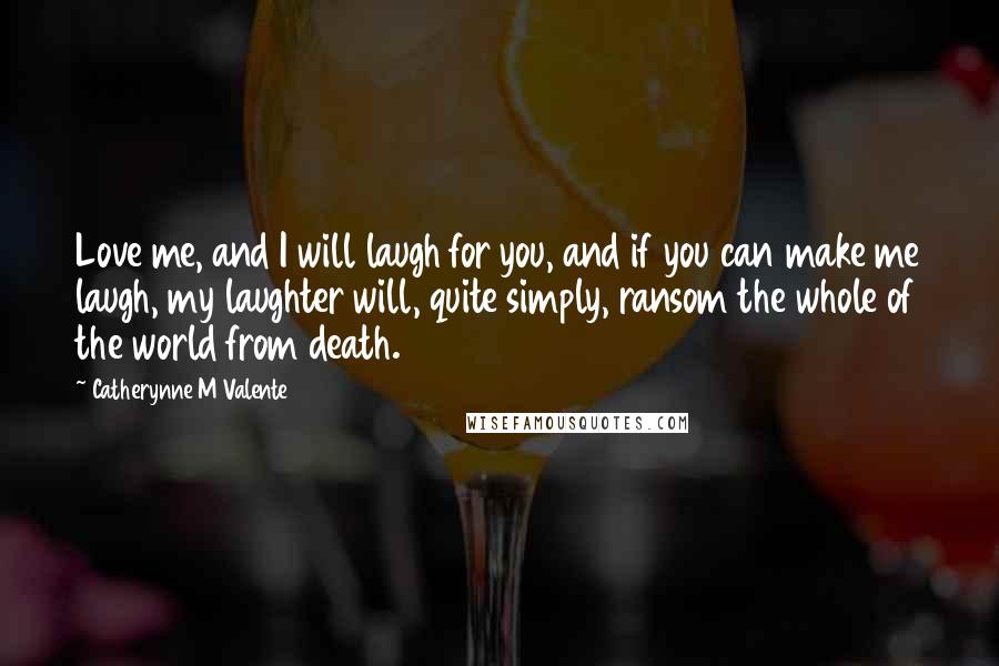 Catherynne M Valente Quotes: Love me, and I will laugh for you, and if you can make me laugh, my laughter will, quite simply, ransom the whole of the world from death.