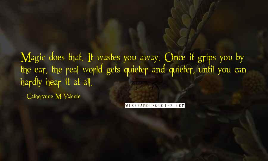 Catherynne M Valente Quotes: Magic does that. It wastes you away. Once it grips you by the ear, the real world gets quieter and quieter, until you can hardly hear it at all.