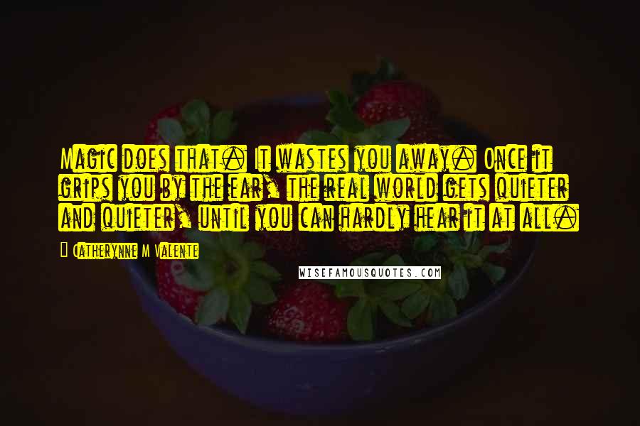 Catherynne M Valente Quotes: Magic does that. It wastes you away. Once it grips you by the ear, the real world gets quieter and quieter, until you can hardly hear it at all.