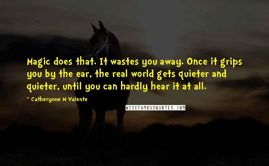 Catherynne M Valente Quotes: Magic does that. It wastes you away. Once it grips you by the ear, the real world gets quieter and quieter, until you can hardly hear it at all.