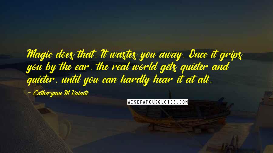 Catherynne M Valente Quotes: Magic does that. It wastes you away. Once it grips you by the ear, the real world gets quieter and quieter, until you can hardly hear it at all.