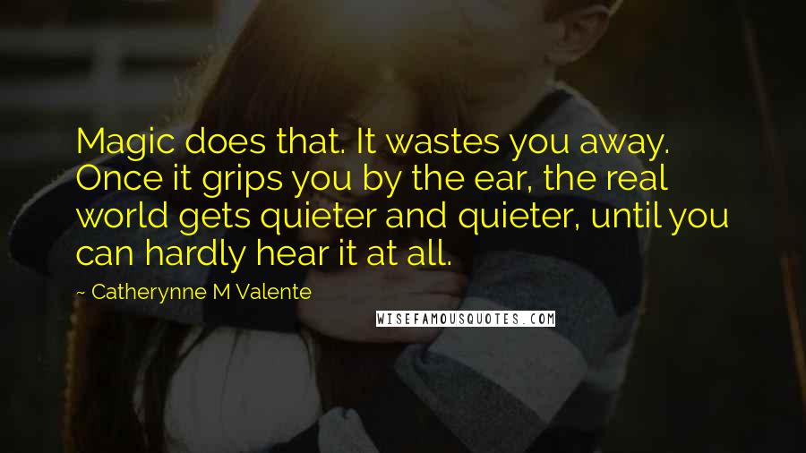 Catherynne M Valente Quotes: Magic does that. It wastes you away. Once it grips you by the ear, the real world gets quieter and quieter, until you can hardly hear it at all.