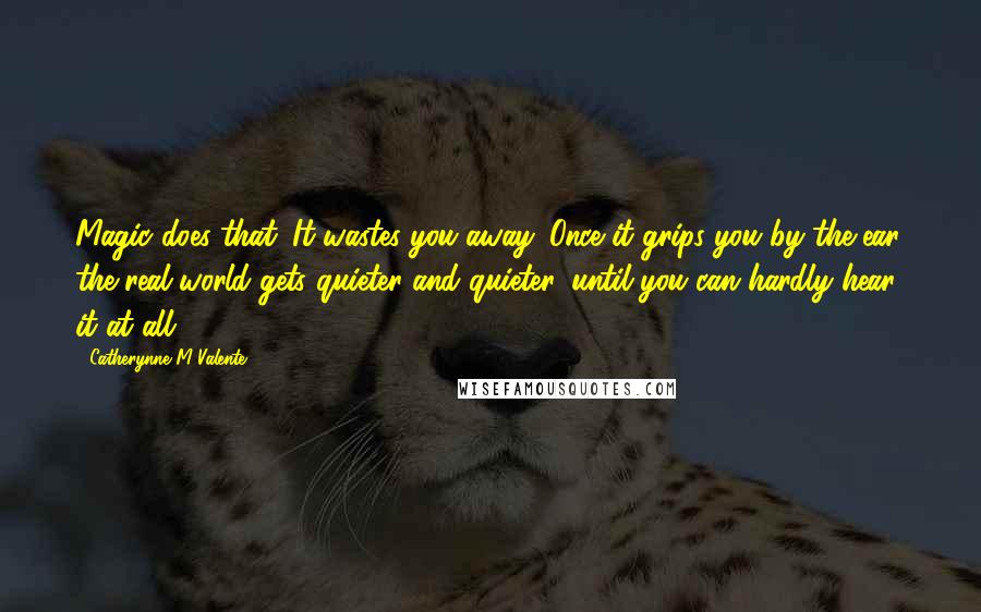 Catherynne M Valente Quotes: Magic does that. It wastes you away. Once it grips you by the ear, the real world gets quieter and quieter, until you can hardly hear it at all.