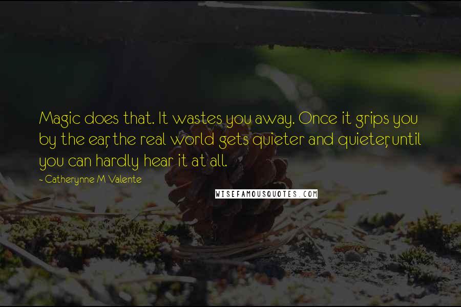 Catherynne M Valente Quotes: Magic does that. It wastes you away. Once it grips you by the ear, the real world gets quieter and quieter, until you can hardly hear it at all.