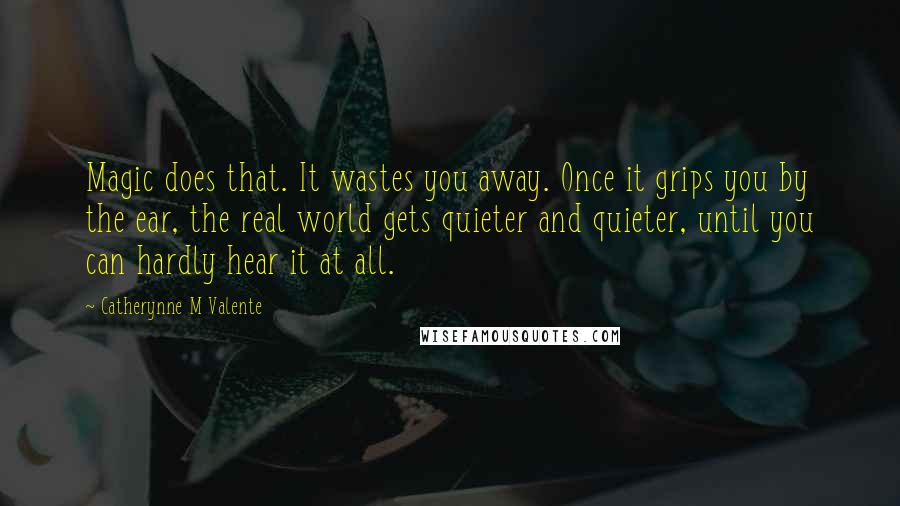 Catherynne M Valente Quotes: Magic does that. It wastes you away. Once it grips you by the ear, the real world gets quieter and quieter, until you can hardly hear it at all.