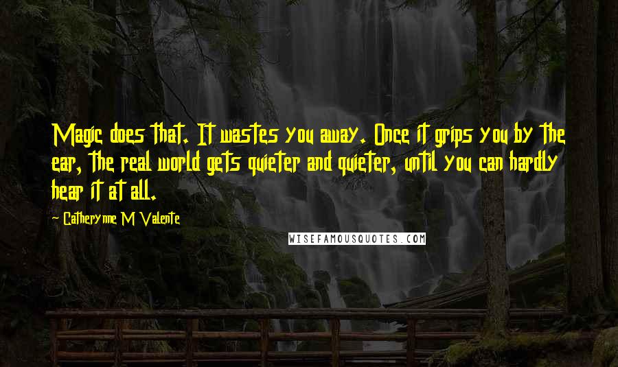 Catherynne M Valente Quotes: Magic does that. It wastes you away. Once it grips you by the ear, the real world gets quieter and quieter, until you can hardly hear it at all.
