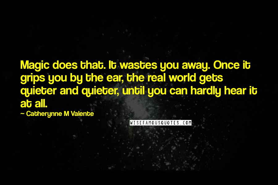 Catherynne M Valente Quotes: Magic does that. It wastes you away. Once it grips you by the ear, the real world gets quieter and quieter, until you can hardly hear it at all.