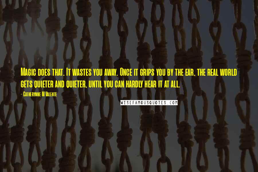 Catherynne M Valente Quotes: Magic does that. It wastes you away. Once it grips you by the ear, the real world gets quieter and quieter, until you can hardly hear it at all.