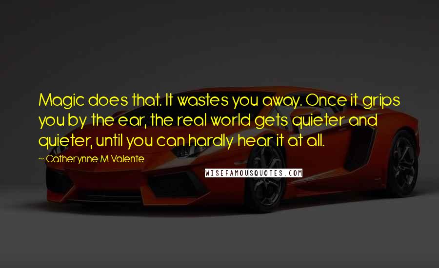 Catherynne M Valente Quotes: Magic does that. It wastes you away. Once it grips you by the ear, the real world gets quieter and quieter, until you can hardly hear it at all.