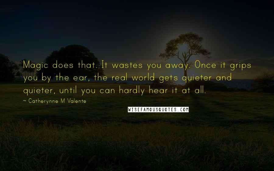 Catherynne M Valente Quotes: Magic does that. It wastes you away. Once it grips you by the ear, the real world gets quieter and quieter, until you can hardly hear it at all.