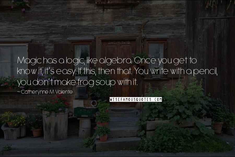 Catherynne M Valente Quotes: Magic has a logic, like algebra. Once you get to know it, it's easy. If this, then that. You write with a pencil, you don't make frog soup with it.