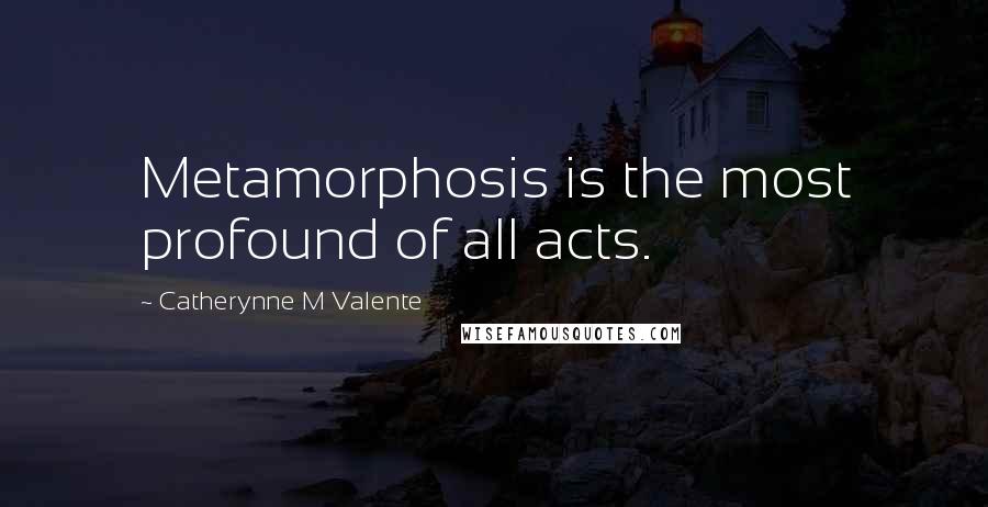 Catherynne M Valente Quotes: Metamorphosis is the most profound of all acts.