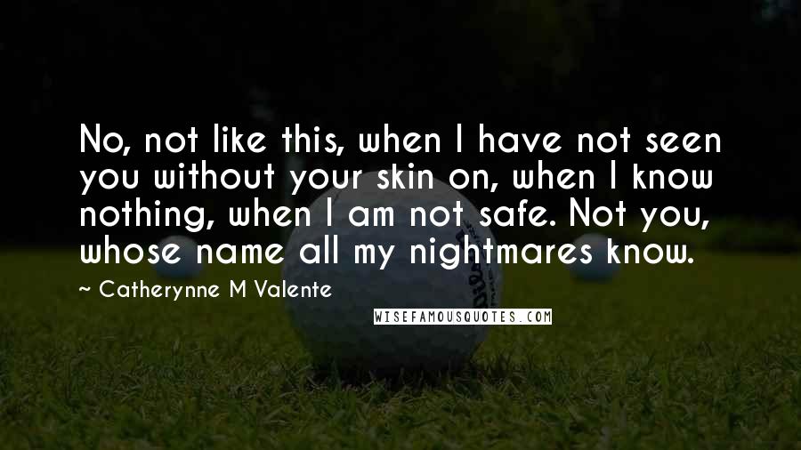 Catherynne M Valente Quotes: No, not like this, when I have not seen you without your skin on, when I know nothing, when I am not safe. Not you, whose name all my nightmares know.