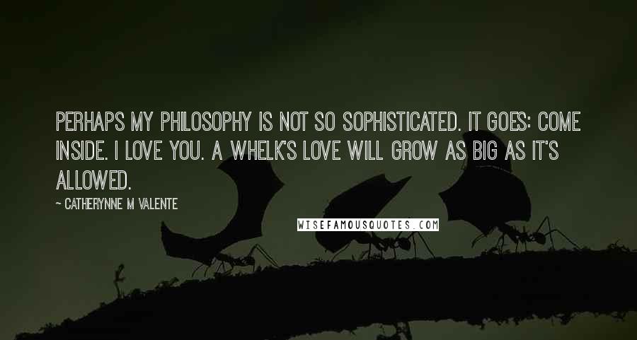 Catherynne M Valente Quotes: Perhaps my philosophy is not so sophisticated. It goes: Come inside. I love you. A Whelk's love will grow as big as it's allowed.