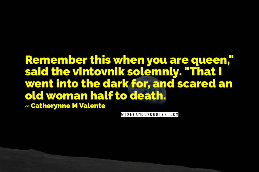 Catherynne M Valente Quotes: Remember this when you are queen," said the vintovnik solemnly. "That I went into the dark for, and scared an old woman half to death.