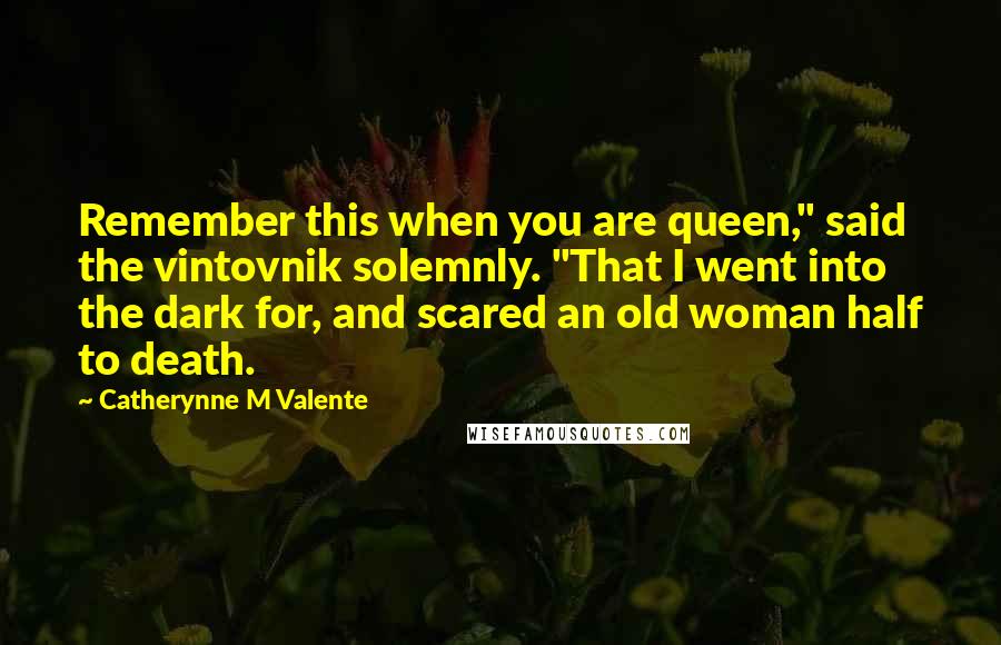 Catherynne M Valente Quotes: Remember this when you are queen," said the vintovnik solemnly. "That I went into the dark for, and scared an old woman half to death.