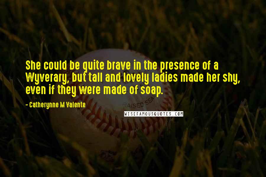 Catherynne M Valente Quotes: She could be quite brave in the presence of a Wyverary, but tall and lovely ladies made her shy, even if they were made of soap.