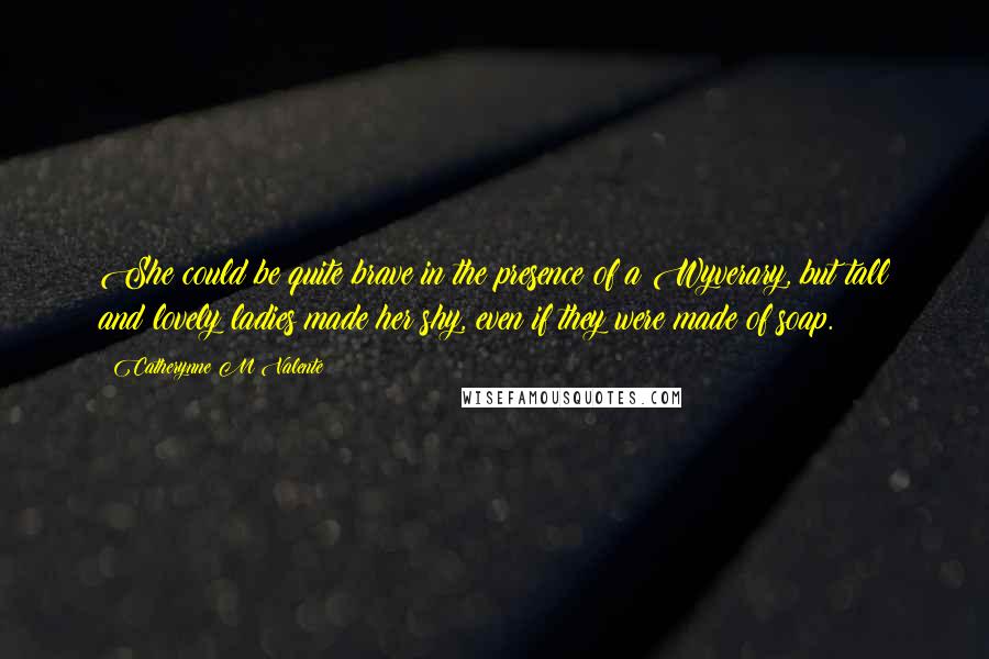 Catherynne M Valente Quotes: She could be quite brave in the presence of a Wyverary, but tall and lovely ladies made her shy, even if they were made of soap.