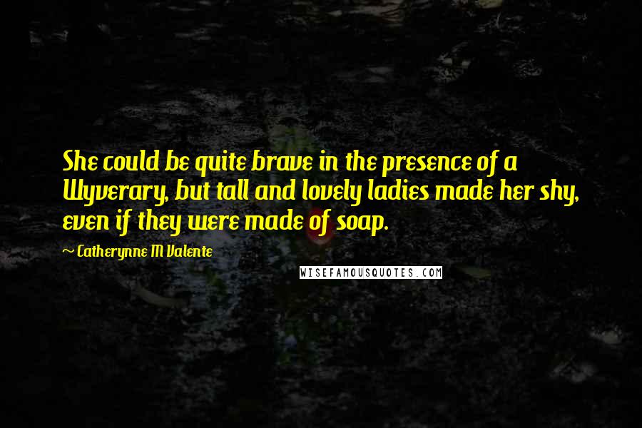 Catherynne M Valente Quotes: She could be quite brave in the presence of a Wyverary, but tall and lovely ladies made her shy, even if they were made of soap.