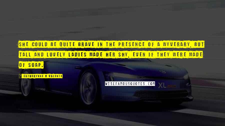 Catherynne M Valente Quotes: She could be quite brave in the presence of a Wyverary, but tall and lovely ladies made her shy, even if they were made of soap.
